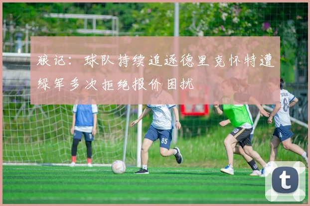 狼记：球队持续追逐德里克怀特遭绿军多次拒绝报价困扰