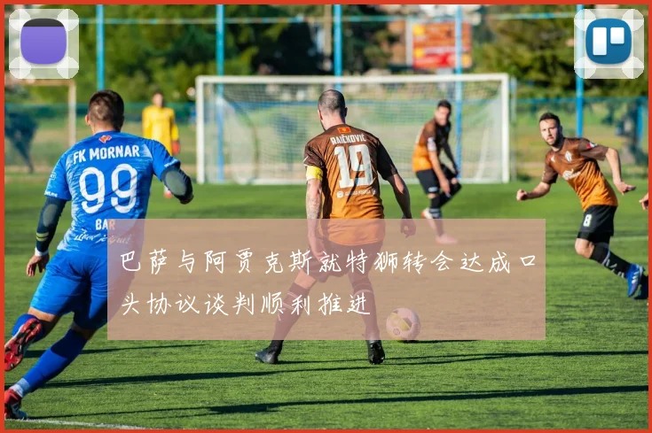 巴萨与阿贾克斯就特狮转会达成口头协议谈判顺利推进