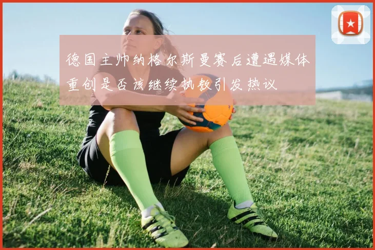 德国主帅纳格尔斯曼赛后遭遇媒体重创是否该继续执教引发热议