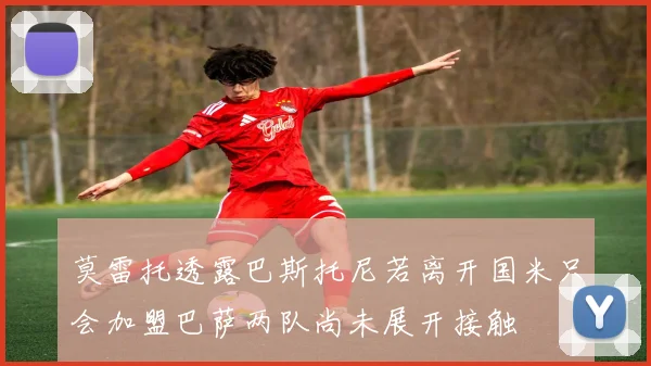 莫雷托透露巴斯托尼若离开国米只会加盟巴萨两队尚未展开接触