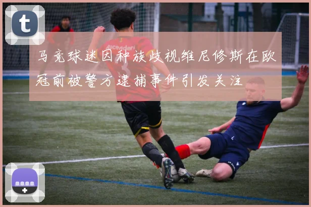 马竞球迷因种族歧视维尼修斯在欧冠前被警方逮捕事件引发关注