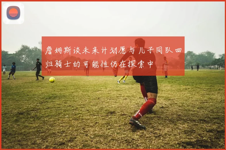 詹姆斯谈未来计划愿与儿子同队回归骑士的可能性仍在探索中