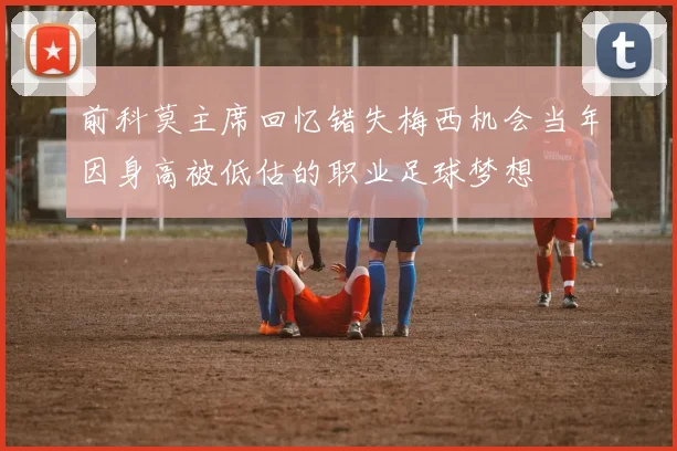 前科莫主席回忆错失梅西机会当年因身高被低估的职业足球梦想