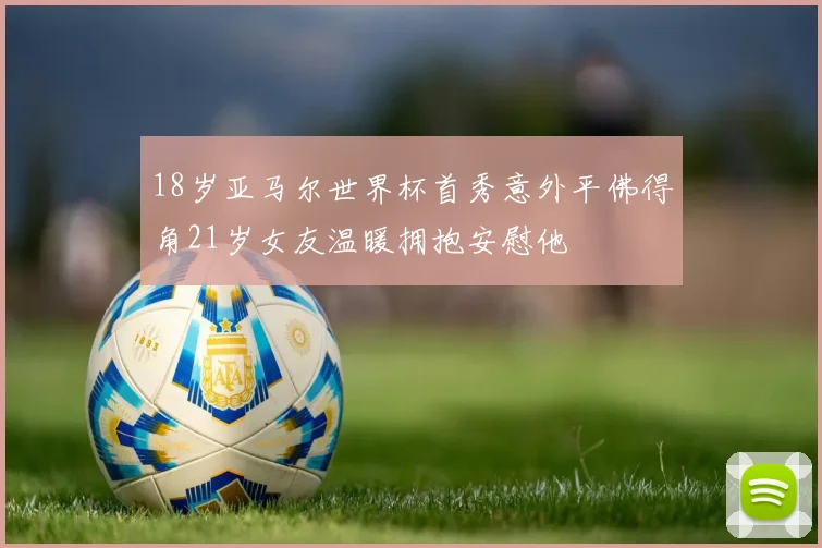 18岁亚马尔世界杯首秀意外平佛得角21岁女友温暖拥抱安慰他
