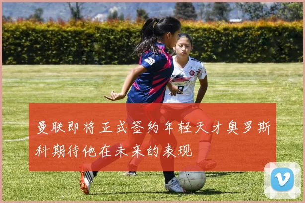 曼联即将正式签约年轻天才奥罗斯科期待他在未来的表现