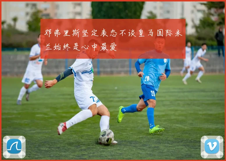 邓弗里斯坚定表态不谈皇马国际米兰始终是心中最爱