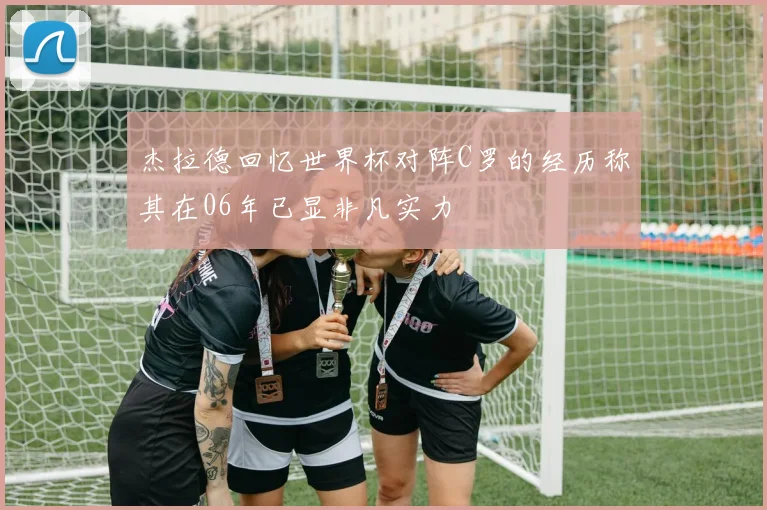 杰拉德回忆世界杯对阵C罗的经历称其在06年已显非凡实力