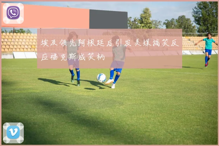 埃及领先阿根廷后引发美媒搞笑反应福克斯成笑柄